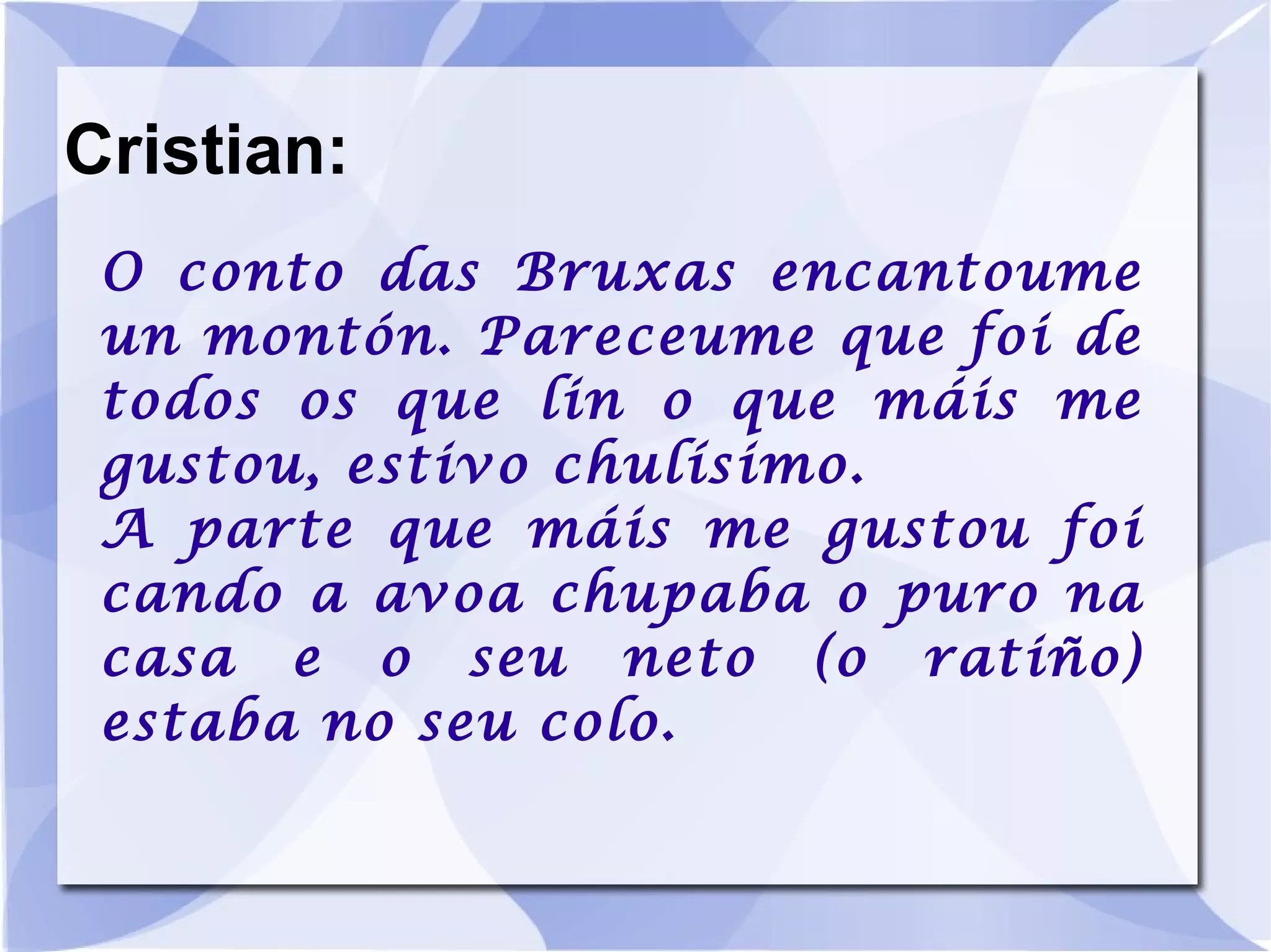 Cristian: O conto das Bruxas encantoume un montón. Pareceume que foi de todos os que lin o que máis me gustou, estivo chulísimo. A parte que máis me gustou foi cando a avoa chupaba o puro na casa e o seu neto (o ratiño) estaba no seu colo. 