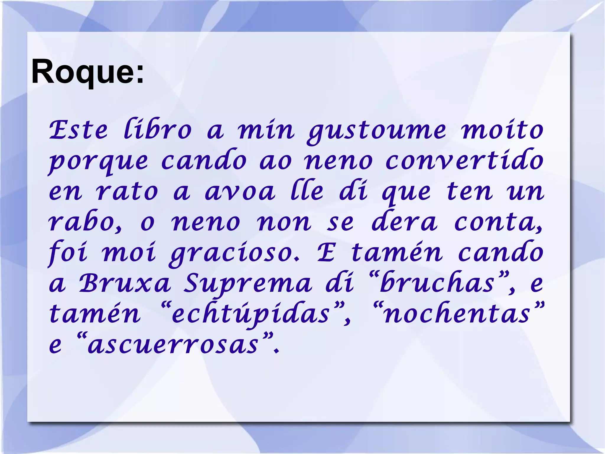 Roque: Este libro a min gustoume moito porque cando ao neno convertido en rato a avoa lle di que ten un rabo, o neno non se dera conta, foi moi gracioso. E tamén cando a Bruxa Suprema di “bruchas”, e tamén “echtúpidas”, “nochentas” e “ascuerrosas”. 