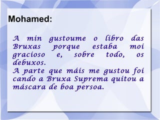 Mohamed: A min gustoume o libro das Bruxas porque estaba moi gracioso e, sobre todo, os debuxos. A parte que máis me gustou foi cando a Bruxa Suprema quitou a máscara de boa persoa. 
