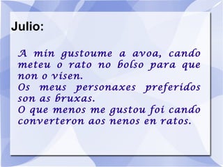 Julio: A min gustoume a avoa, cando meteu o rato no bolso para que non o visen. Os meus personaxes preferidos son as bruxas. O que menos me gustou foi cando converteron aos nenos en ratos. 