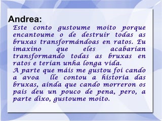 Andrea: Este conto gustoume moito porque encantoume o de destruír todas as bruxas transformándoas en ratos. Eu imaxino que eles acabarían transformando todas as bruxas en ratos e terían unha longa vida. A parte que máis me gustou foi cando a avoa  lle contou a historia das bruxas, aínda que cando morreron os pais deu un pouco de pena, pero, a parte dixo, gustoume moito. 