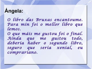 Ángela: O libro das Bruxas encantoume. Para min foi o mellor libro que lemos. O que máis me gustou foi o final. Aínda que me gustou todo, debería haber o segundo libro, seguro que sería xenial, eu compraríano. 