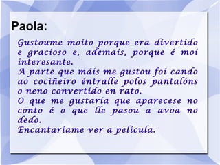 Paola: Gustoume moito porque era divertido e gracioso e, ademais, porque é moi interesante. A parte que máis me gustou foi cando ao cociñeiro éntralle polos pantalóns o neno convertido en rato. O que me gustaría que aparecese no conto é o que lle pasou a avoa no dedo. Encantaríame ver a película. 