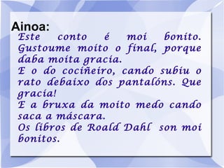 Ainoa: Este conto é moi bonito. Gustoume moito o final, porque daba moita gracia. E o do cociñeiro, cando subiu o rato debaixo dos pantalóns. Que gracia! E a bruxa da moito medo cando saca a máscara. Os libros de Roald Dahl  son moi bonitos. 