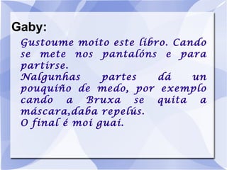 Gaby: Gustoume moito este libro. Cando se mete nos pantalóns e para partirse. Nalgunhas partes dá un pouquiño de medo, por exemplo cando a Bruxa se quita a máscara,daba repelús. O final é moi guai. 