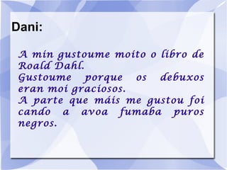 Dani: A min gustoume moito o libro de Roald Dahl. Gustoume porque os debuxos eran moi graciosos. A parte que máis me gustou foi cando a avoa fumaba puros negros. 