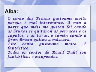 Alba: O conto das Bruxas gustoume moito porque é moi interesante. A min a parte que máis me gustou foi cando as bruxas se quitaron as perrucas e os zapatos, e as luvas, e tamén cando a Gran Bruxa quitou a máscara. Este conto gustoume moito. É fantástico. Todos os contos de Roald Dahl son fantásticos e estupendos. 