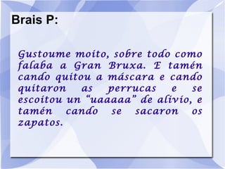 Brais P: Gustoume moito, sobre todo como falaba a Gran Bruxa. E tamén cando quitou a máscara e cando quitaron as perrucas e se escoitou un “uaaaaa” de alivio, e tamén cando se sacaron os zapatos. 