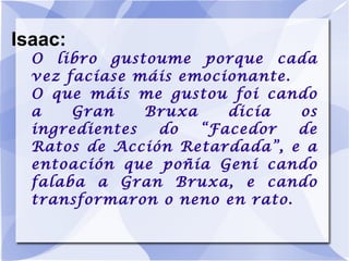 Isaac: O libro gustoume porque cada vez facíase máis emocionante. O que máis me gustou foi cando a Gran Bruxa dicía os ingredientes do “Facedor de Ratos de Acción Retardada”, e a entoación que poñía Geni cando falaba a Gran Bruxa, e cando transformaron o neno en rato. 