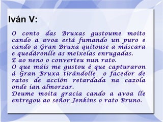 Iván V: O conto das Bruxas gustoume moito cando a avoa está fumando un puro e cando a Gran Bruxa quitouse a máscara e quedáronlle as meixelas enrugadas. E ao neno o converteu nun rato. O que máis me gustou é que capturaron á Gran Bruxa tirándolle  o facedor de ratos de acción retardada na cazola onde ían almorzar. Deume moita gracia cando a avoa lle entregou ao señor Jenkins o rato Bruno. 