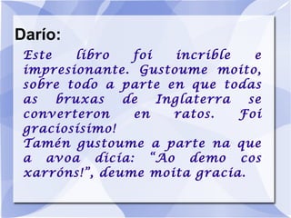 Darío: Este libro foi incrible e impresionante. Gustoume moito, sobre todo a parte en que todas as bruxas de Inglaterra se converteron en ratos. Foi graciosísimo! Tamén gustoume a parte na que a avoa dicía: “Ao demo cos xarróns!”, deume moita gracia. 