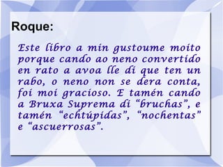 Roque: Este libro a min gustoume moito porque cando ao neno convertido en rato a avoa lle di que ten un rabo, o neno non se dera conta, foi moi gracioso. E tamén cando a Bruxa Suprema di “bruchas”, e tamén “echtúpidas”, “nochentas” e “ascuerrosas”. 