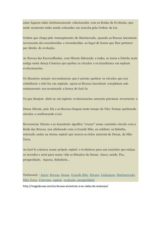 esses lugares estão intrinsecamente relacionados com as Rodas da Evolução, que
neste momento estão sendo colocadas em marcha pela Ordem da Lei.
Ordem que chega pelo ressurgimento do Matriarcado, quando as Bruxas Ancestrais
novamente são reconhecidas e reconduzidas ao lugar de honra que lhes pertence
por direito de evolução.
As Bruxas das Encruzilhadas, com Hécate liderando a todas, se torna a Estrela mais
antiga nesta dança Cósmica que quebra os círculos e os transforma em espirais
evolucionarias.
Os Maestros sempre me ensinaram que é preciso quebrar os círculos que nos
cristalizam e abri-los em espirais; agora as Bruxas Ancestrais completam este
ensinamento nos mostrando a forma de fazê-lo.
Os que desejem abrir-se em espirais evolucionarias somente precisam reverenciar a
Deusa Hécate, pois Ela e as Bruxas chegam neste tempo do Não-Tempo quebrando
círculos e confirmando a Lei.
Reverenciar Hécate e as Ancestrais significa “cruzar” nosso caminho-círculo com a
Roda das Bruxas, nos alinhando com a Grande Mãe, ao celebrar os Sabaths,
entrando assim na eterna espiral que marca os ciclos naturais da Deusa, da Mãe
Terra.
Ao fazê-lo criamos nossa própria espiral e evoluímos para um caminho que enlaça
os mundos e atrai para nossa vida as Bênçãos da Deusa: Amor, saúde, Paz,
prosperidade, riqueza, Sabedoria…
Technorati : Amor, Bruxas, Deusa, Grande Mãe, Hécate, Linhagens, Matriarrcado,
Mãe Terra, Universo, espiral, evolução, prosperidade
http://magiabruxa.com/as-bruxas-ancestrais-e-as-rodas-da-evolucao/
 