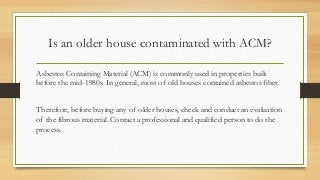 Is an older house contaminated with ACM?
Asbestos Containing Material (ACM) is commonly used in properties built
before the mid-1980s. In general, most of old houses contained asbestos fiber.
Therefore, before buying any of older houses, check and conduct an evaluation
of the fibrous material. Contact a professional and qualified person to do the
process.
 