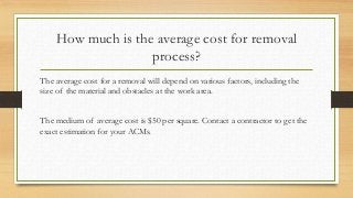 How much is the average cost for removal
process?
The average cost for a removal will depend on various factors, including the
size of the material and obstacles at the work area.
The medium of average cost is $50 per square. Contact a contractor to get the
exact estimation for your ACMs.
 