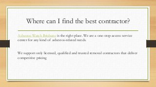 Where can I find the best contractor?
Asbestos Watch Brisbane is the right place. We are a one-stop access service
center for any kind of asbestos-related needs.
We support only licensed, qualified and trusted removal contractors that deliver
competitive pricing
 