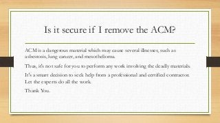 Is it secure if I remove the ACM?
ACM is a dangerous material which may cause several illnesses, such as
asbestosis, lung cancer, and mesothelioma.
Thus, it's not safe for you to perform any work involving the deadly materials.
It's a smart decision to seek help from a professional and certified contractor.
Let the experts do all the work.
Thank You.
 