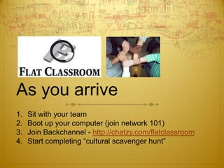 As you arrive Sit with your team Boot up your computer (join network 101) Join Backchannel - http://chatzy.com/flatclassroom Start completing “cultural scavenger hunt” 