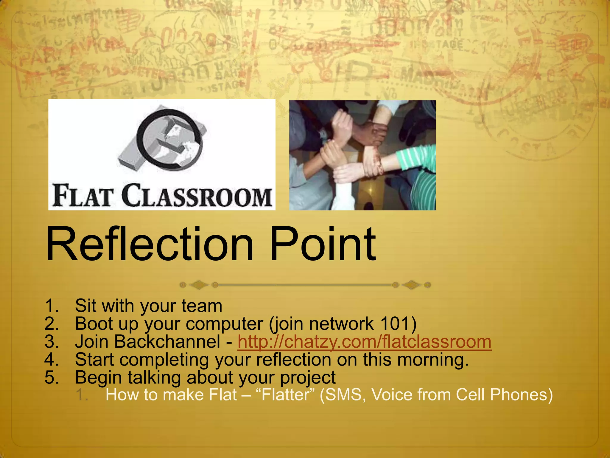 Reflection PointSit with your teamBoot up your computer (join network 101)Join Backchannel - http://chatzy.com/flatclassroomStart completing your reflection on this morning.Begin talking about your projectHow to make Flat – “Flatter” (SMS, Voice from Cell Phones)