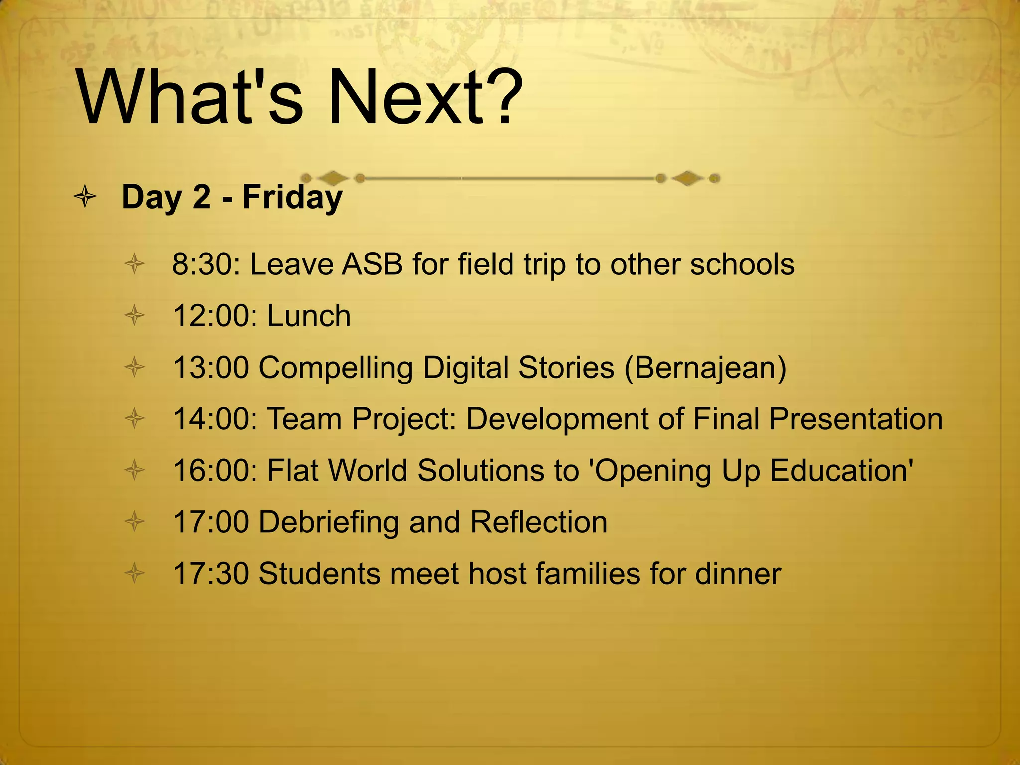 What's Next?Day 2 - Friday8:30: Leave ASB for field trip to other schools12:00: Lunch13:00 Compelling Digital Stories (Bernajean)14:00: Team Project: Development of Final Presentation16:00: Flat World Solutions to 'Opening Up Education'17:00 Debriefing and Reflection17:30 Students meet host families for dinner
