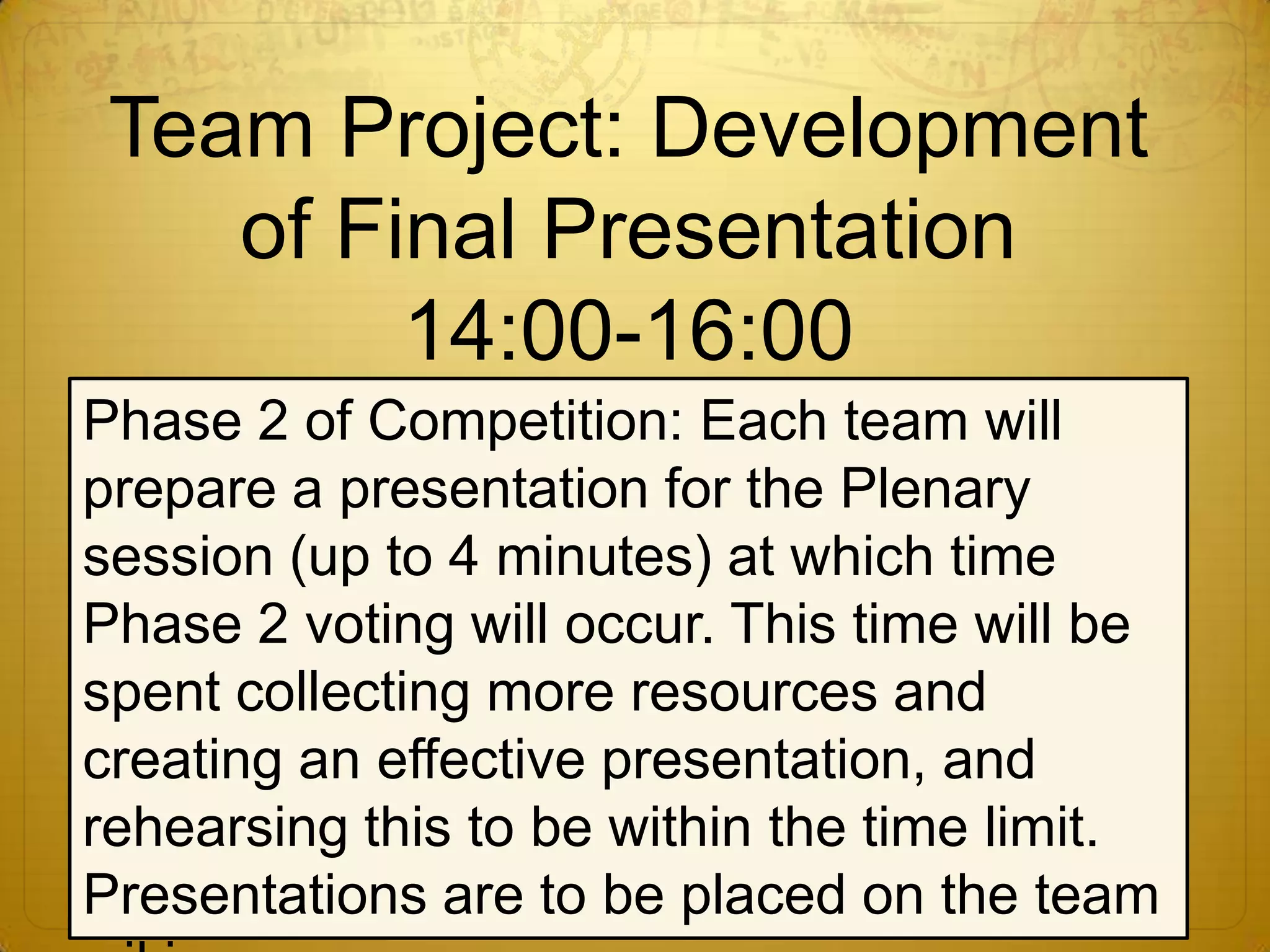 Team Project: Development of Final Presentation14:00-16:00Phase 2 of Competition: Each team will prepare a presentation for the Plenary session (up to 4 minutes) at which time Phase 2 voting will occur. This time will be spent collecting more resources and creating an effective presentation, and rehearsing this to be within the time limit. Presentations are to be placed on the team wiki.