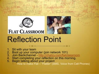 Reflection Point Sit with your team Boot up your computer (join network 101) Join Backchannel - http://chatzy.com/flatclassroom Start completing your reflection on this morning. Begin talking about your project How to make Flat – “Flatter” (SMS, Voice from Cell Phones) 