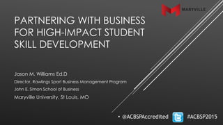 PARTNERING WITH BUSINESS
FOR HIGH-IMPACT STUDENT
SKILL DEVELOPMENT
Jason M. Williams Ed.D
Director, Rawlings Sport Business Management Program
John E. Simon School of Business
Maryville University, St Louis, MO
 