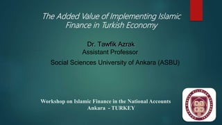 The Added Value of Implementing Islamic
Finance in Turkish Economy
Assistant Professor
Social Sciences University of Ankara (ASBU)
Workshop on Islamic Finance in the National Accounts
Ankara - TURKEY
 