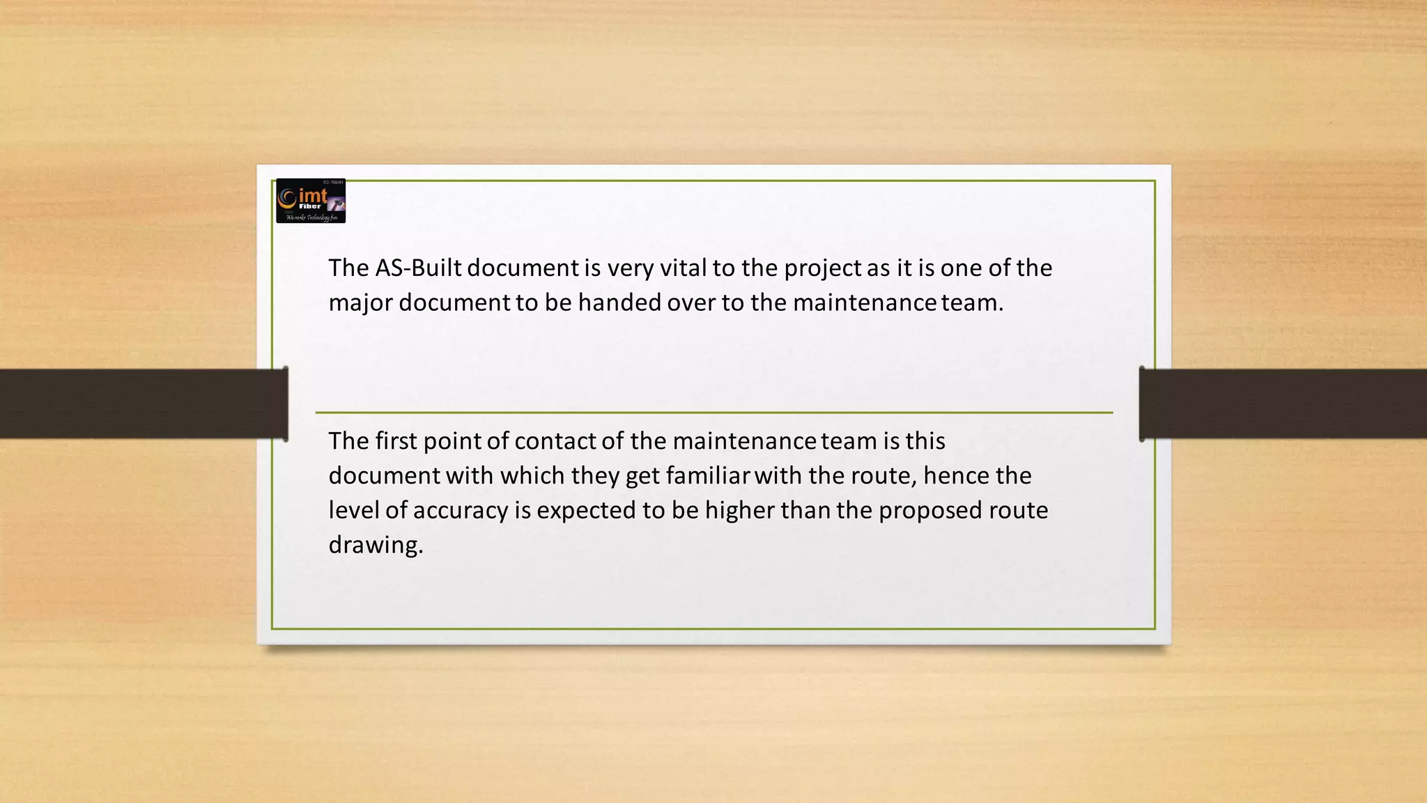 The AS-Built document is very vital to the project as it is one of the
major document to be handed over to the maintenanceteam.
The first point of contact of the maintenanceteam is this
document with which they get familiarwith the route, hence the
level of accuracy is expected to be higher than the proposed route
drawing.
 