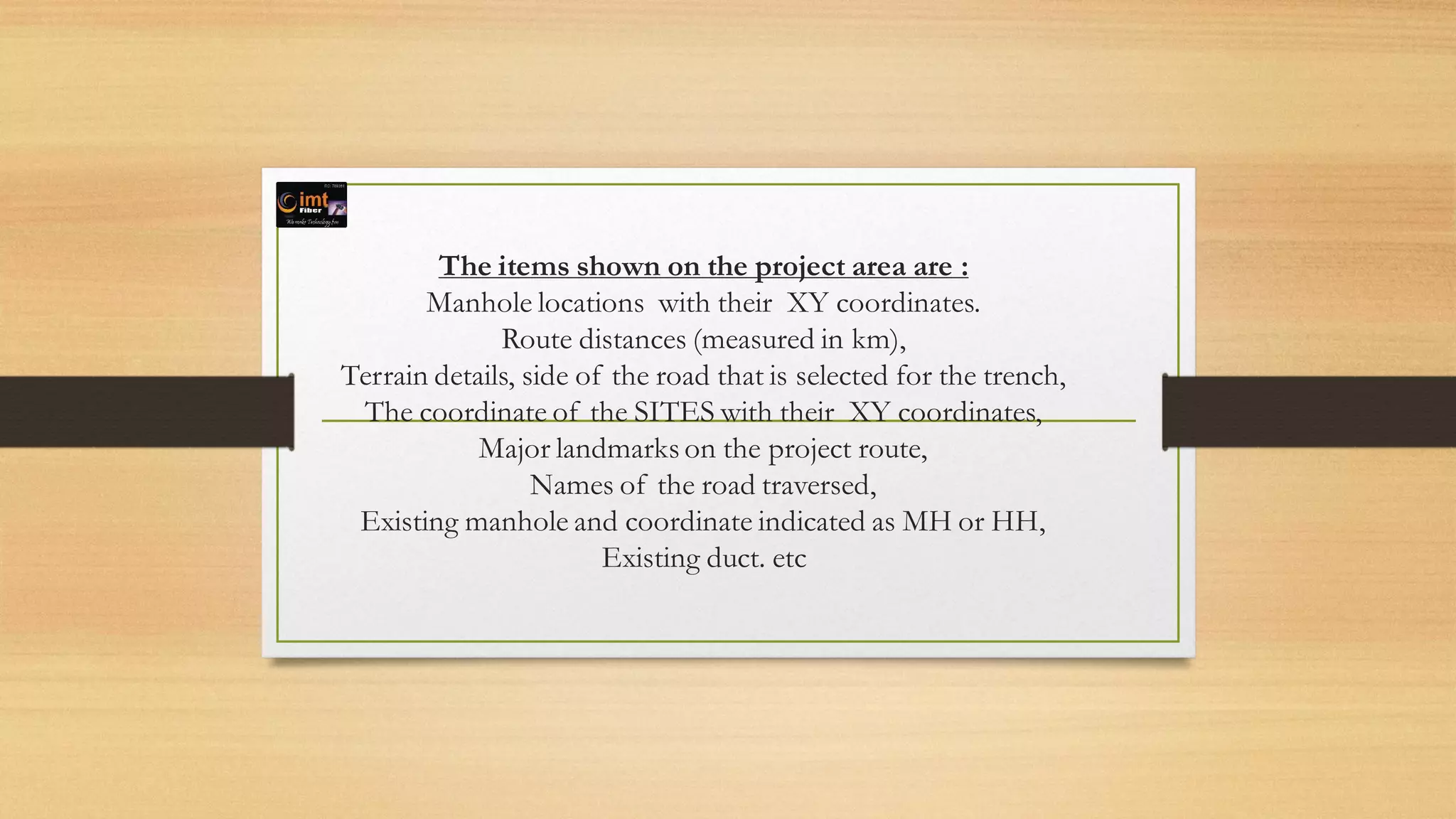 The items shown on the project area are :
Manhole locations with their XY coordinates.
Route distances (measured in km),
Terrain details, side of the road that is selected for the trench,
The coordinate of the SITES with their XY coordinates,
Major landmarks on the project route,
Names of the road traversed,
Existing manhole and coordinate indicated as MH or HH,
Existing duct. etc
 