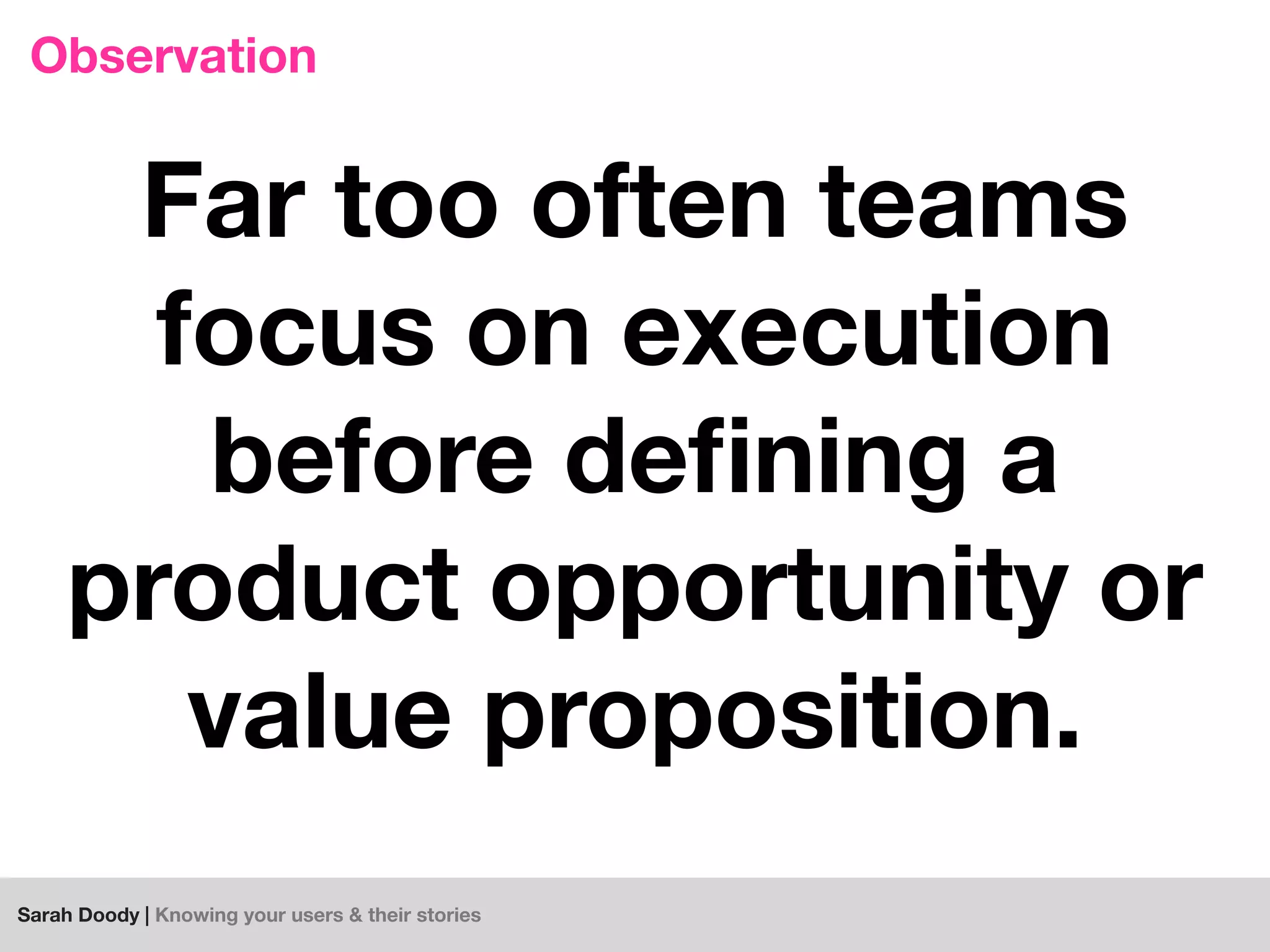 Sarah Doody | Knowing your users & their stories
Observation
Far too often teams
focus on execution
before deﬁning a
product opportunity or
value proposition.
 