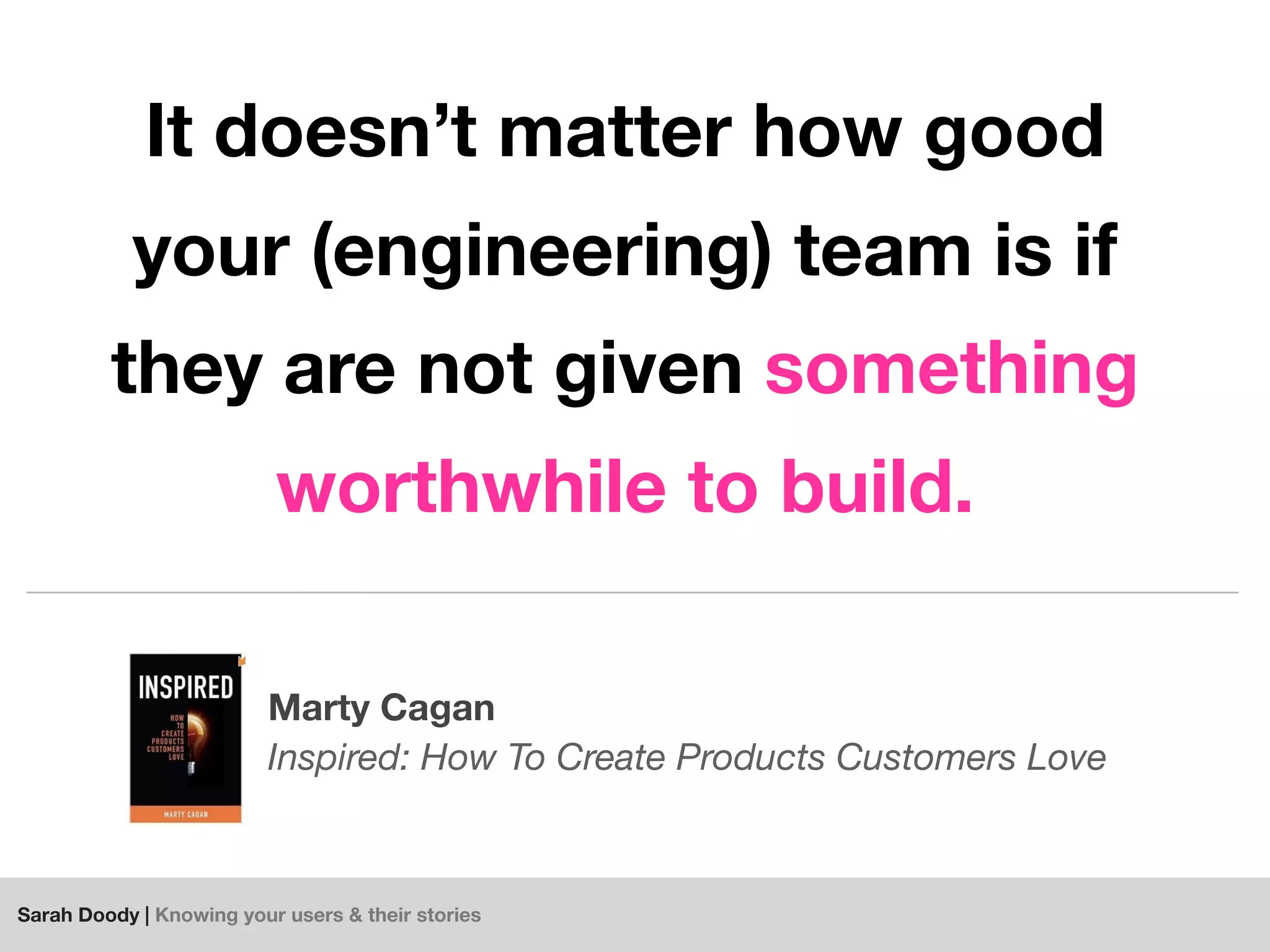Sarah Doody | Knowing your users & their stories
It doesn’t matter how good
your (engineering) team is if
they are not given something
worthwhile to build.
Marty Cagan
Inspired: How To Create Products Customers Love
 