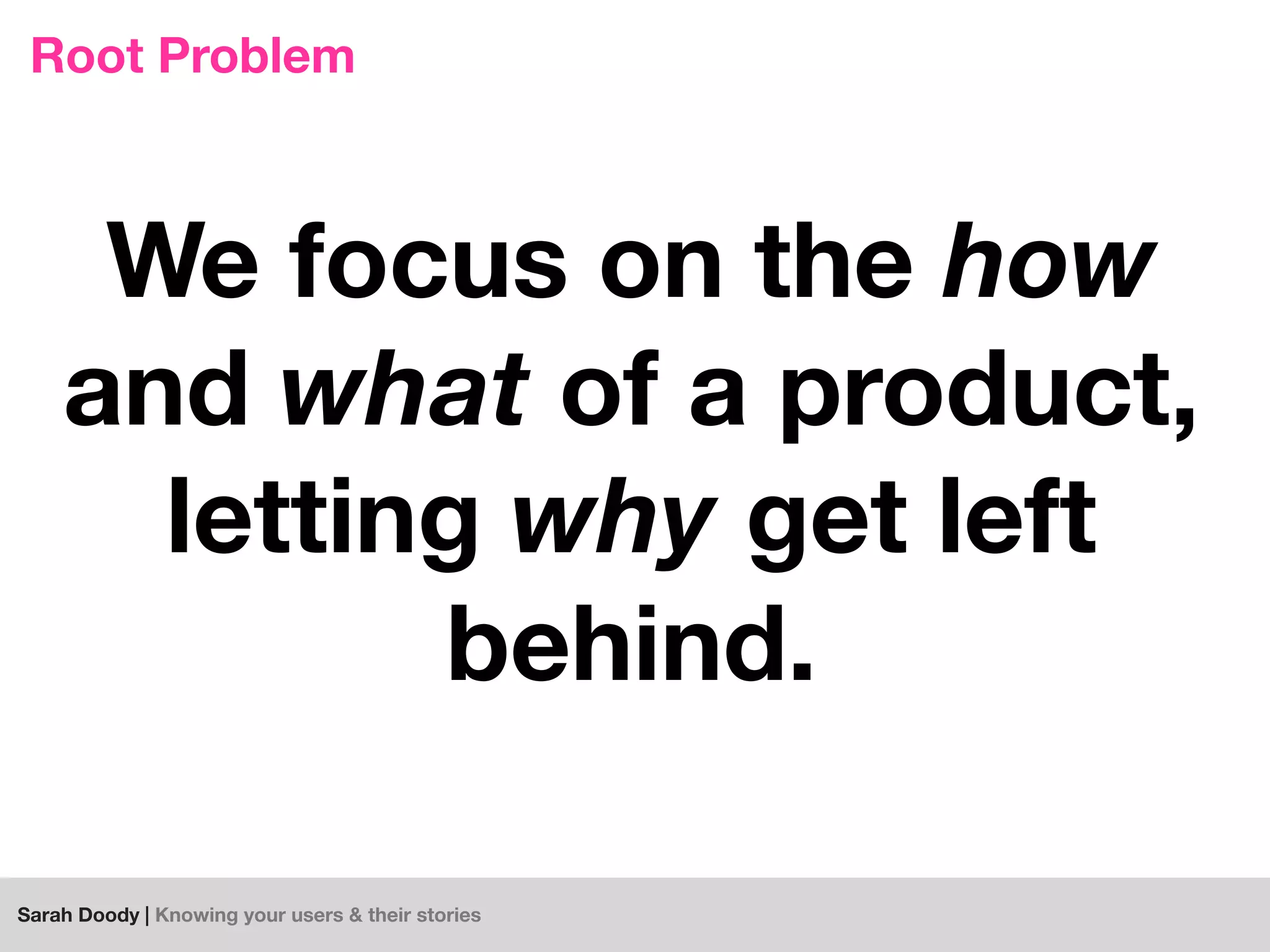 Sarah Doody | Knowing your users & their stories
Root Problem
We focus on the how
and what of a product,
letting why get left
behind.
 