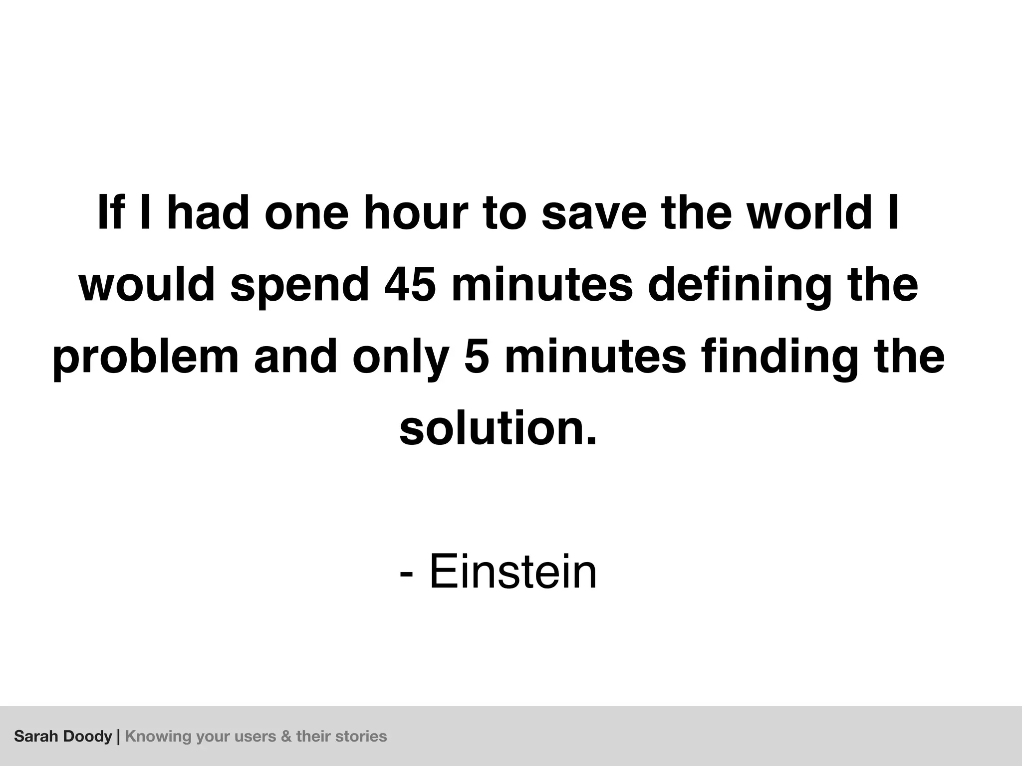 Sarah Doody | Knowing your users & their stories
If I had one hour to save the world I
would spend 45 minutes deﬁning the
problem and only 5 minutes ﬁnding the
solution.
- Einstein
 