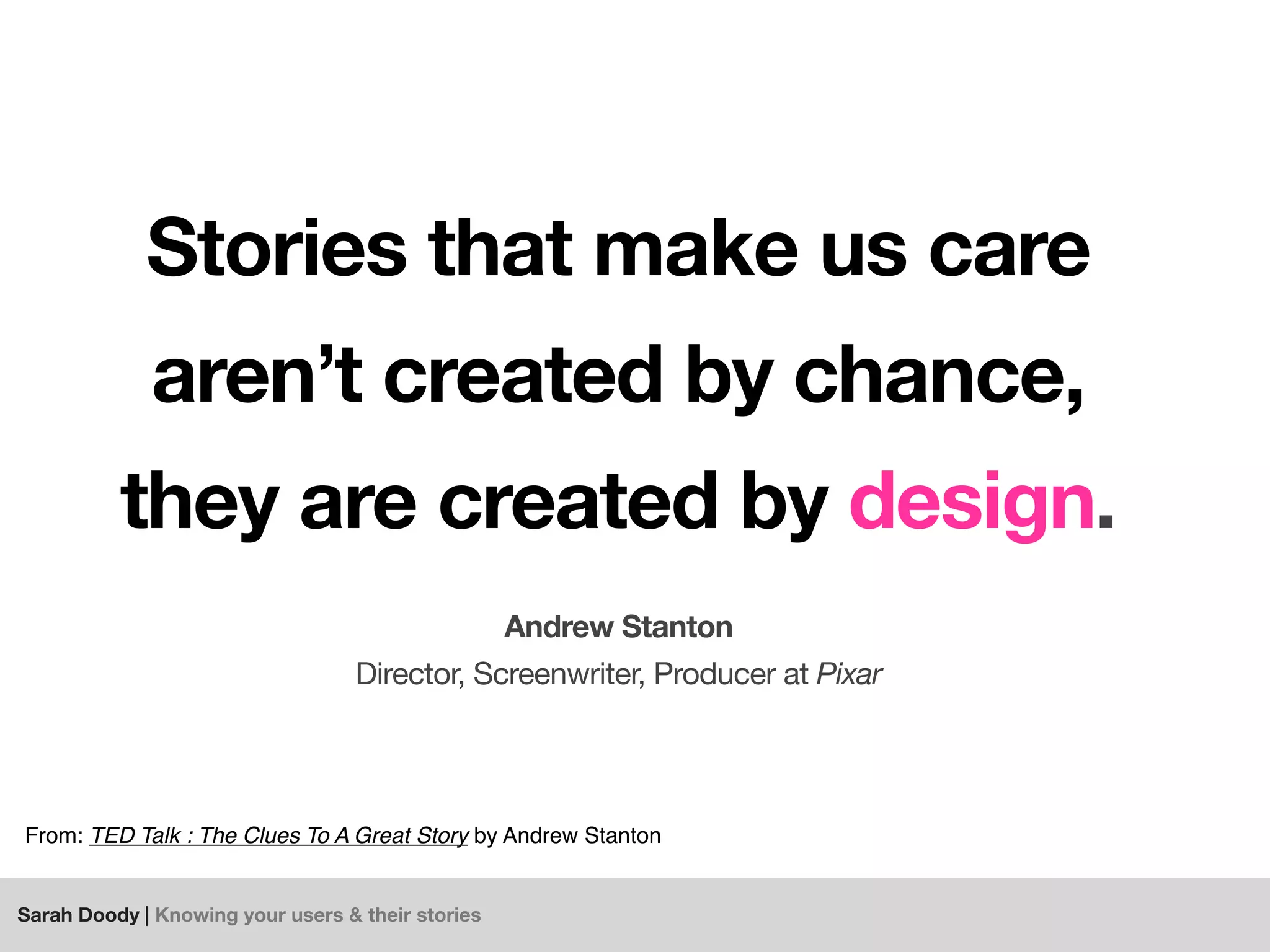 Sarah Doody | Knowing your users & their stories
Stories that make us care
aren’t created by chance,
they are created by design.
Andrew Stanton
Director, Screenwriter, Producer at Pixar
From: TED Talk : The Clues To A Great Story by Andrew Stanton
 