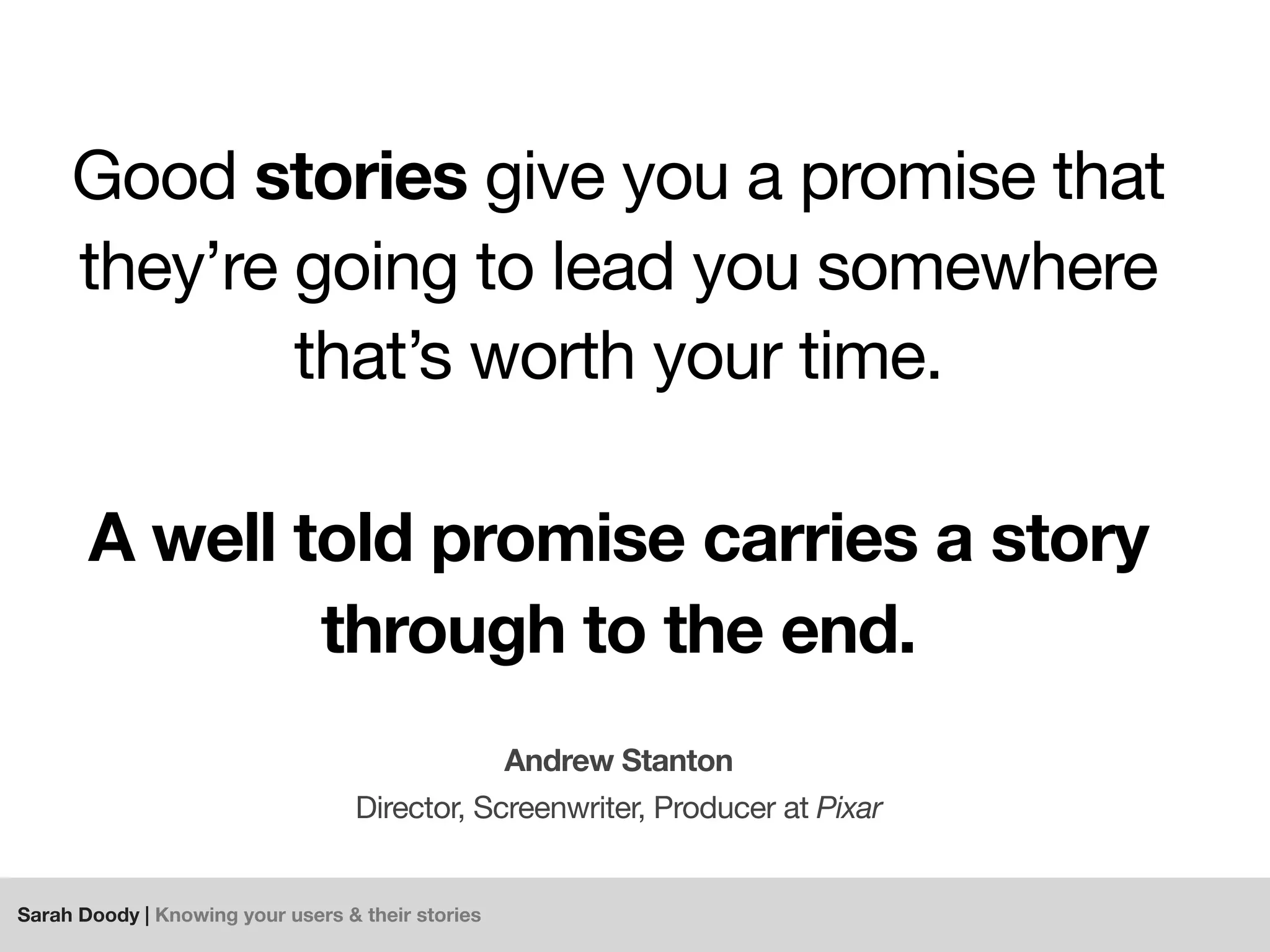 Sarah Doody | Knowing your users & their stories
Good stories give you a promise that
they’re going to lead you somewhere
that’s worth your time.
A well told promise carries a story
through to the end.
Andrew Stanton
Director, Screenwriter, Producer at Pixar
 