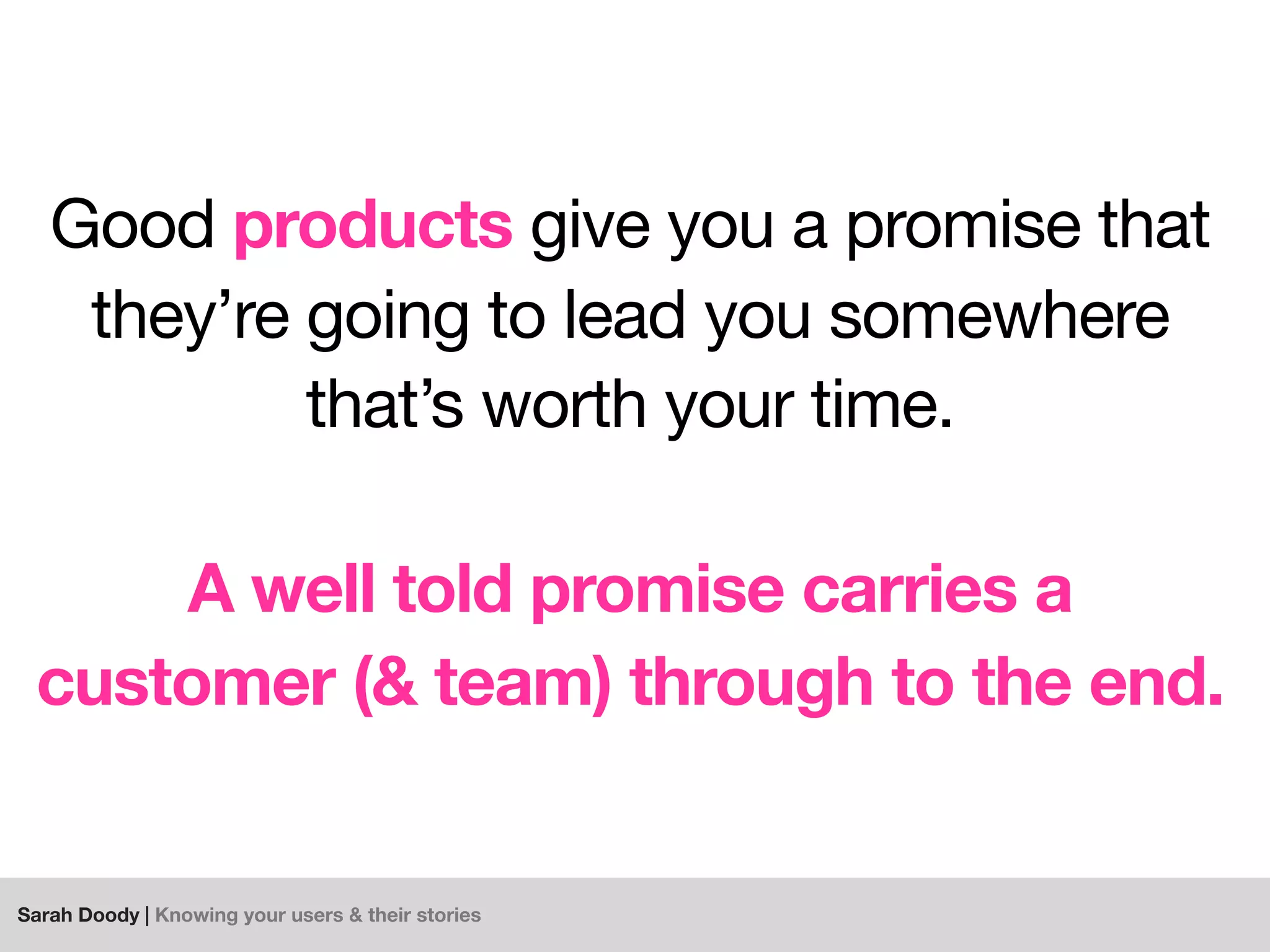 Sarah Doody | Knowing your users & their stories
Good products give you a promise that
they’re going to lead you somewhere
that’s worth your time.
A well told promise carries a
customer (& team) through to the end.
 