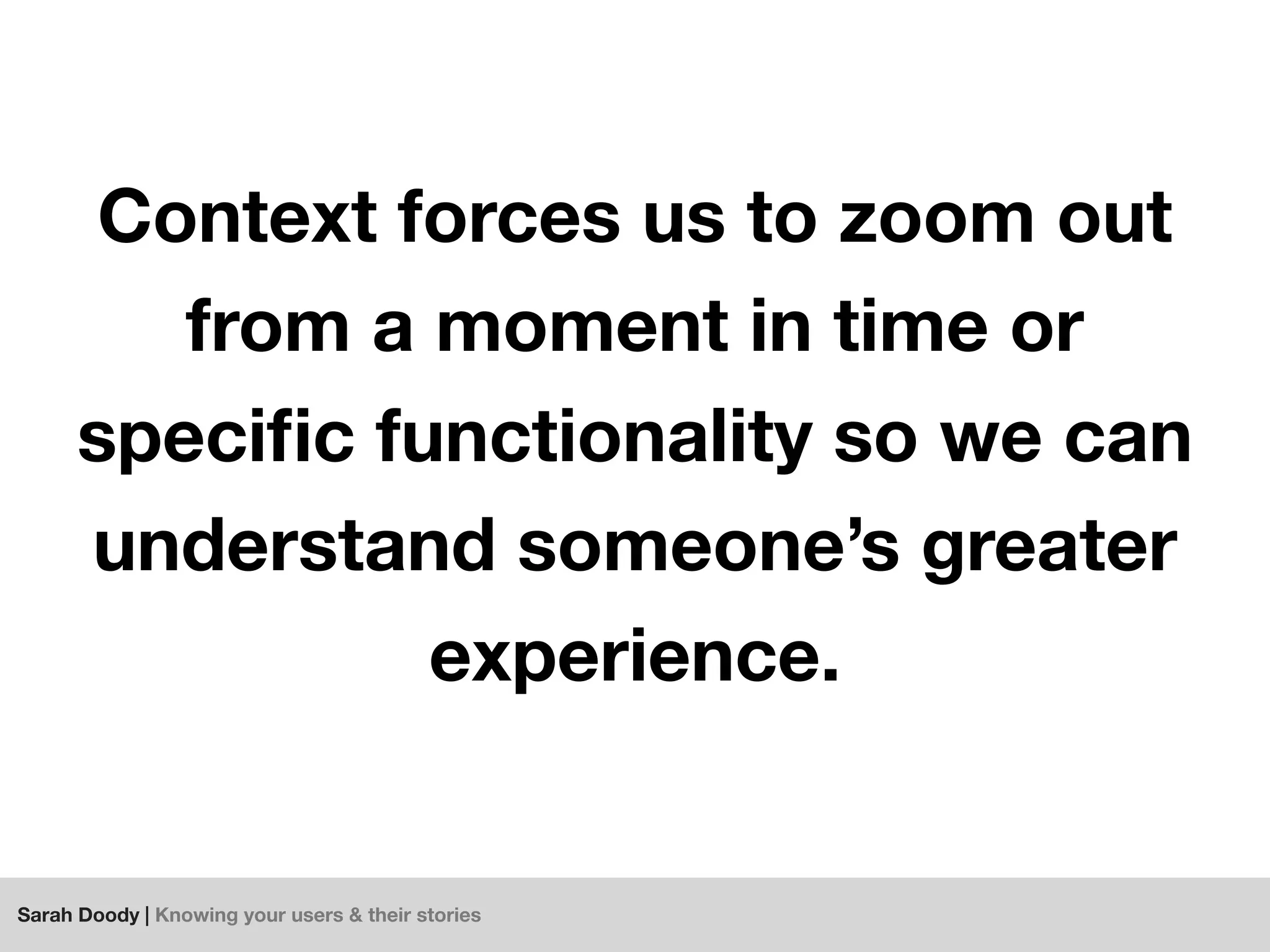 Sarah Doody | Knowing your users & their stories
Context forces us to zoom out
from a moment in time or
speciﬁc functionality so we can
understand someone’s greater
experience.
 
