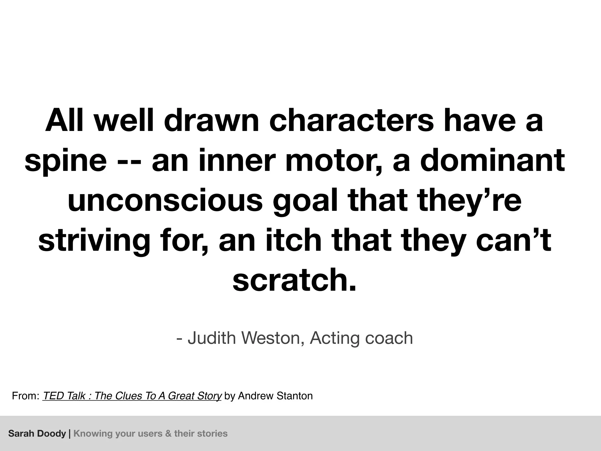 Sarah Doody | Knowing your users & their stories
All well drawn characters have a
spine -- an inner motor, a dominant
unconscious goal that they’re
striving for, an itch that they can’t
scratch.
- Judith Weston, Acting coach
From: TED Talk : The Clues To A Great Story by Andrew Stanton
 