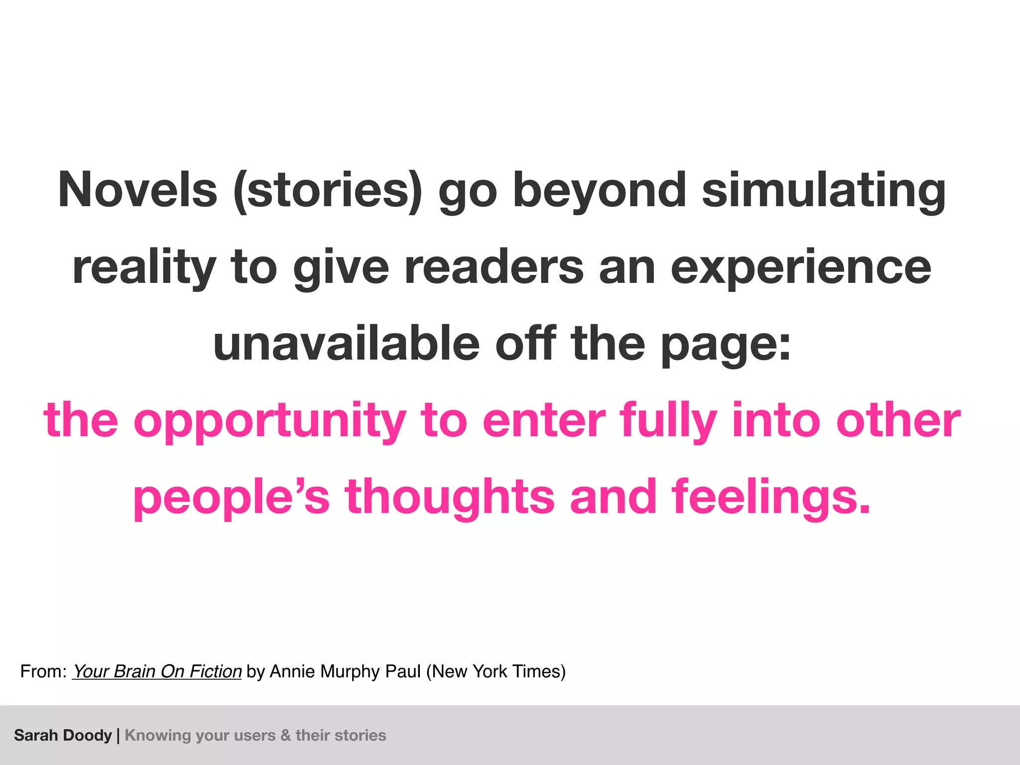Sarah Doody | Knowing your users & their stories
Novels (stories) go beyond simulating
reality to give readers an experience
unavailable oﬀ the page:
the opportunity to enter fully into other
people’s thoughts and feelings.
From: Your Brain On Fiction by Annie Murphy Paul (New York Times)
 