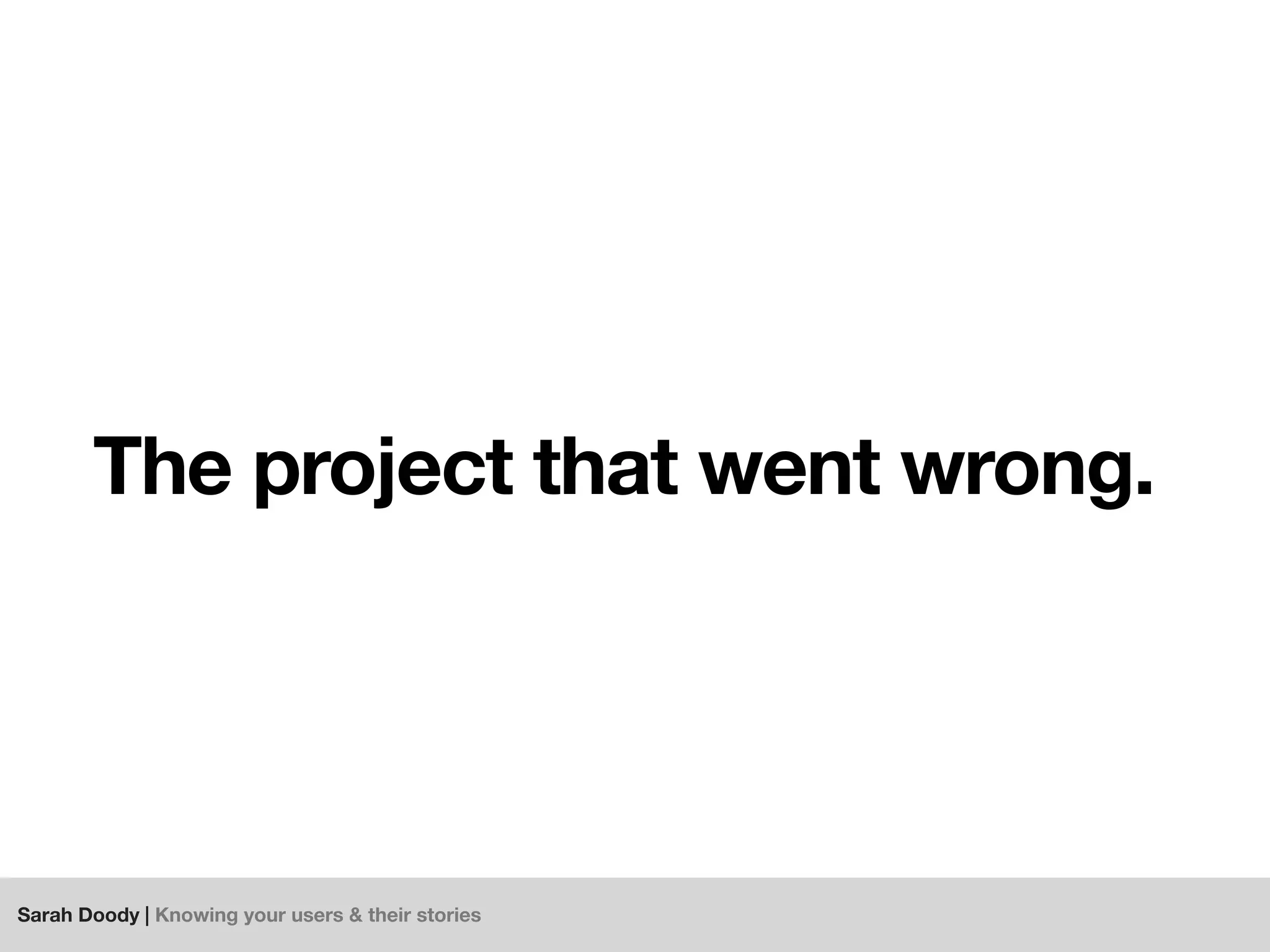 Sarah Doody | Knowing your users & their stories
The project that went wrong.
 