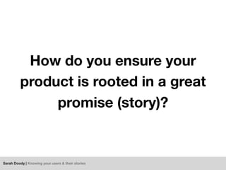 Sarah Doody | Knowing your users & their stories
How do you ensure your
product is rooted in a great
promise (story)?
 