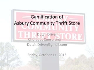 Gamification of
Asbury Community Thrift Store
Dutch Driver
Choragus Consulting
Dutch.Driver@gmail.com
Friday, October 11, 2013
 