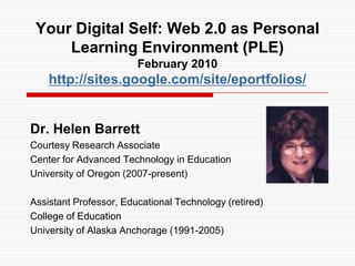 Your Digital Self: Web 2.0 as Personal Learning Environment (PLE)February 2010http://sites.google.com/site/eportfolios/ Dr. Helen Barrett Courtesy Research Associate Center for Advanced Technology in Education University of Oregon (2007-present) Assistant Professor, Educational Technology (retired) College of Education University of Alaska Anchorage (1991-2005) 