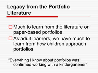 Legacy from the Portfolio LiteratureMuch to learn from the literature on paper-based portfoliosAs adult learners, we have much to learn from how children approach portfolios“Everything I know about portfolios was confirmed working with a kindergartener”