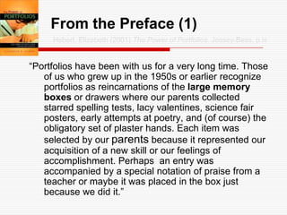 From the Preface (1)Hebert, Elizabeth (2001) The Power of Portfolios. Jossey-Bass, p.ix“Portfolios have been with us for a very long time. Those of us who grew up in the 1950s or earlier recognize portfolios as reincarnations of the large memory boxes or drawers where our parents collected starred spelling tests, lacy valentines, science fair posters, early attempts at poetry, and (of course) the obligatory set of plaster hands. Each item was selected by our parents because it represented our acquisition of a new skill or our feelings of accomplishment. Perhaps  an entry was accompanied by a special notation of praise from a teacher or maybe it was placed in the box just because we did it.”