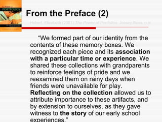 From the Preface (2)Hebert, Elizabeth (2001) The Power of Portfolios. Jossey-Bass, p.ix		“We formed part of our identity from the contents of these memory boxes. We recognized each piece and its association with a particular time or experience. We shared these collections with grandparents to reinforce feelings of pride and we reexamined them on rainy days when friends were unavailable for play.  Reflecting on the collection allowed us to attribute importance to these artifacts, and by extension to ourselves, as they gave witness to the story of our early school experiences.”