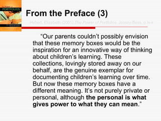 From the Preface (3)Hebert, Elizabeth (2001) The Power of Portfolios. Jossey-Bass, p.ix-x		“Our parents couldn’t possibly envision that these memory boxes would be the inspiration for an innovative way of thinking about children’s learning. These collections, lovingly stored away on our behalf, are the genuine exemplar for documenting children’s learning over time. But now these memory boxes have a different meaning. It’s not purely private or personal, although the personal is what gives power to what they can mean.”