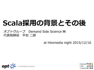 オプトグループ Demand Side Science ㈱
代表取締役 平岩 二郎
Scala採用の背景とその後
at hitomedia night 2015/12/16
 