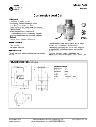 Revere
www.vpgtransducers.com
1
Model ASC
Technical contact in Americas: lc.usa@vishaypg.com;
Europe: lc.eur@vishaypg.com; Asia: lc.asia@vishaypg.com
Document No.:11842
Revision: 23-Jul-2012
Compression Load Cell
FEATURES
•	Capacities: 30, 40, 50, and 60T
•	Self-aligning, stainless steel single column
•	Hermetically sealed, IP66 and IP68
•	Certified to OIML R60, 6000d and NTEP class IIIL,
10000 divisions
•	Built-in surge protection tubes (GDTs)
•	Current calibration output (SC) ensures easy and
accurate parallel connection of multiple load cells
•	Optional
❍❍ Digital version available (model DSC)
APPLICATIONS
•	Weighbridges
•	Silo hopper weighing
DESCRIPTION
The ASC is a single column, stainless steel compression
load cell.
This product is suitable for use in road and rail weigh
bridges and process weighing applications.
The welded construction and built-in surge protection
ensure that this product can be used successfully in
harsh environments.
This load cell meets the stringent Weights and
Measures requirements throughout Europe and the USA.
OUTLINE DIMENSIONS in millimeters
Cable specifications
Cable length: 15m
Excitation + Green
Excitation – Black
Output + White
Output – Red
Shield Transparent / Yellow
Shield is not connected to the load cell body.
Compression Load Cell
Document No.:11842
Revision: 23-Jul-2012
Model ASC
 